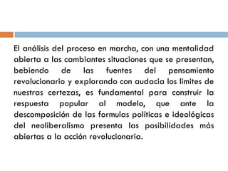 El análisis del proceso en marcha, con una mentalidad
abierta a las cambiantes situaciones que se presentan,
bebiendo de las fuentes del pensamiento
revolucionario y explorando con audacia los limites de
nuestras certezas, es fundamental para construir la
respuesta popular al modelo, que ante la
descomposición de las formulas políticas e ideológicas
del neoliberalismo presenta las posibilidades más
abiertas a la acción revolucionaria.
 