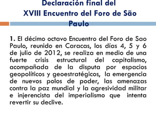 Declaración final del
XVIII Encuentro del Foro de São
Paulo
1. El décimo octavo Encuentro del Foro de Sao
Paulo, reunido en Caracas, los días 4, 5 y 6
de julio de 2012, se realiza en medio de una
fuerte crisis estructural del capitalismo,
acompañada de la disputa por espacios
geopolíticos y geoestratégicos, la emergencia
de nuevos polos de poder, las amenazas
contra la paz mundial y la agresividad militar
e injerencista del imperialismo que intenta
revertir su declive.
 