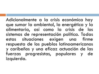 Adicionalmente a la crisis económica hay
que sumar la ambiental, la energética y la
alimentaria, así como la crisis de los
sistemas de representación política. Todas
estas situaciones exigen una firme
respuesta de los pueblos latinoamericanos
y caribeños y una eficaz actuación de las
fuerzas progresistas, populares y de
izquierda.
 