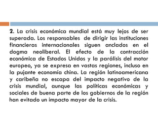 2. La crisis económica mundial está muy lejos de ser
superada. Los responsables de dirigir las instituciones
financieras internacionales siguen anclados en el
dogma neoliberal. El efecto de la contracción
económica de Estados Unidos y la parálisis del motor
europeo, ya se expresa en vastas regiones, incluso en
la pujante economía china. La región latinoamericana
y caribeña no escapa del impacto negativo de la
crisis mundial, aunque las políticas económicas y
sociales de buena parte de los gobiernos de la región
han evitado un impacto mayor de la crisis.
 