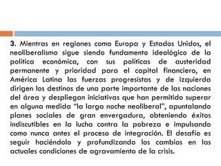 3. Mientras en regiones como Europa y Estados Unidos, el
neoliberalismo sigue siendo fundamento ideológico de la
política económica, con sus políticas de austeridad
permanente y prioridad para el capital financiero, en
América Latina las fuerzas progresistas y de izquierda
dirigen los destinos de una parte importante de las naciones
del área y despliegan iniciativas que han permitido superar
en alguna medida “la larga noche neoliberal”, apuntalando
planes sociales de gran envergadura, obteniendo éxitos
indiscutibles en la lucha contra la pobreza e impulsando
como nunca antes el proceso de integración. El desafío es
seguir haciéndolo y profundizando los cambios en las
actuales condiciones de agravamiento de la crisis.
 