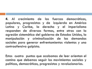 4. Al crecimiento de las fuerzas democráticas,
populares, progresistas y de izquierda en América
Latina y Caribe, la derecha y el imperialismo
responden de diversas formas, entre otras con la
agresión sistemática del gobierno de Estados Unidos, la
manipulación y criminalización de las demandas
sociales para generar enfrentamientos violentos y una
contraofensiva golpista.
Estos cuatro puntos que acabamos de leer orientan el
camino que debemos seguir los movimientos sociales y
políticos, democráticos, progresistas y revolucionarios.
 
