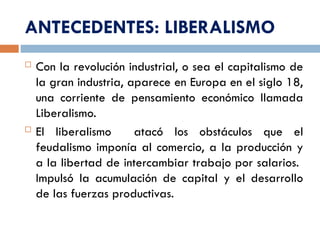 ANTECEDENTES: LIBERALISMO
 Con la revolución industrial, o sea el capitalismo de
la gran industria, aparece en Europa en el siglo 18,
una corriente de pensamiento económico llamada
Liberalismo.
 El liberalismo atacó los obstáculos que el
feudalismo imponía al comercio, a la producción y
a la libertad de intercambiar trabajo por salarios.
Impulsó la acumulación de capital y el desarrollo
de las fuerzas productivas.
 