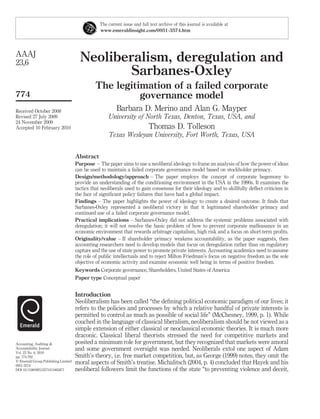 Neoliberalism, deregulation and
Sarbanes-Oxley
The legitimation of a failed corporate
governance model
Barbara D. Merino and Alan G. Mayper
University of North Texas, Denton, Texas, USA, and
Thomas D. Tolleson
Texas Wesleyan University, Fort Worth, Texas, USA
Abstract
Purpose – The paper aims to use a neoliberal ideology to frame an analysis of how the power of ideas
can be used to maintain a failed corporate governance model based on stockholder primacy.
Design/methodology/approach – The paper employs the concept of corporate hegemony to
provide an understanding of the conditioning environment in the USA in the 1990s. It examines the
tactics that neoliberals used to gain consensus for their ideology and to skillfully deﬂect criticism in
the face of signiﬁcant policy failures that have had a global impact.
Findings – The paper highlights the power of ideology to create a desired outcome. It ﬁnds that
Sarbanes-Oxley represented a neoliberal victory in that it legitimated shareholder primacy and
continued use of a failed corporate governance model.
Practical implications – Sarbanes-Oxley did not address the systemic problems associated with
deregulation; it will not resolve the basic problem of how to prevent corporate malfeasance in an
economic environment that rewards arbitrage capitalism, high risk and a focus on short-term proﬁts.
Originality/value – If shareholder primacy weakens accountability, as the paper suggests, then
accounting researchers need to develop models that focus on deregulation rather than on regulatory
capture and the use of state power to promote private interests. Accounting academics need to assume
the role of public intellectuals and to reject Milton Friedman’s focus on negative freedom as the sole
objective of economic activity and examine economic well being in terms of positive freedom.
Keywords Corporate governance, Shareholders, United States of America
Paper type Conceptual paper
Introduction
Neoliberalism has been called “the deﬁning political economic paradigm of our lives; it
refers to the policies and processes by which a relative handful of private interests is
permitted to control as much as possible of social life” (McChesney, 1999, p. 1). While
couched in the language of classical liberalism, neoliberalism should be not viewed as a
simple extension of either classical or neoclassical economic theories. It is much more
draconic. Classical liberal theorists stressed the need for competitive markets and
posited a minimum role for government, but they recognized that markets were amoral
and some government oversight was needed. Neoliberals extol one aspect of Adam
Smith’s theory, i.e. free market competition, but, as George (1999) notes, they omit the
moral aspects of Smith’s treatise. Michalitsch (2004, p. 4) concluded that Hayek and his
neoliberal followers limit the functions of the state “to preventing violence and deceit,
The current issue and full text archive of this journal is available at
www.emeraldinsight.com/0951-3574.htm
AAAJ
23,6
774
Received October 2008
Revised 27 July 2009
24 November 2009
Accepted 10 February 2010
Accounting, Auditing &
Accountability Journal
Vol. 23 No. 6, 2010
pp. 774-792
q Emerald Group Publishing Limited
0951-3574
DOI 10.1108/09513571011065871
 