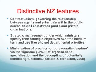 Distinctive NZ features
 Contractualism: governing the relationship
between agents and principals within the public
sector, as well as between public and private
organisations.
 Strategic management under which ministers
specify their strategic objectives over the medium
term and use these to set departmental priorities
 Minimisation of provider (or bureaucratic) 'capture'
via the vigorous pursuit of organisational
specialisation and the decoupling of potentially
conflicting functions. (Boston & Eichbaum, 2005)
 