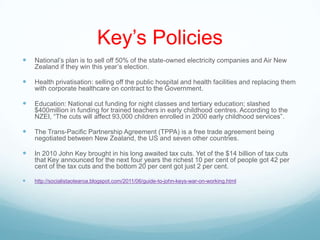 Key‟s Policies
 National‟s plan is to sell off 50% of the state-owned electricity companies and Air New
Zealand if they win this year‟s election.
 Health privatisation: selling off the public hospital and health facilities and replacing them
with corporate healthcare on contract to the Government.
 Education: National cut funding for night classes and tertiary education; slashed
$400million in funding for trained teachers in early childhood centres. According to the
NZEI, “The cuts will affect 93,000 children enrolled in 2000 early childhood services”.
 The Trans-Pacific Partnership Agreement (TPPA) is a free trade agreement being
negotiated between New Zealand, the US and seven other countries.
 In 2010 John Key brought in his long awaited tax cuts. Yet of the $14 billion of tax cuts
that Key announced for the next four years the richest 10 per cent of people got 42 per
cent of the tax cuts and the bottom 20 per cent got just 2 per cent.
 http://socialistaotearoa.blogspot.com/2011/06/guide-to-john-keys-war-on-working.html
 