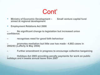 Cont‟
 Ministry of Economic Development – Small venture capital fund
aimed at regional development
 Employment Relations Act 2000
– No significant change to legislation but increased union
confidence.
– recognises need for good faith behaviour
– promotes mediation but little use has made - 4,802 cases in
2002/03 (Lafferty & May 2004)
– Further amendment in progress to encourage collective bargaining
– Holidays Act 2003 providing penalty payments for work on public
holidays and 4 weeks annual leave from 2007
 
