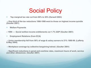 Social Policy
 Top marginal tax rate cut from 66% to 30% (Darwell 2003)
– One third of the tax reductions 1996-1998 went to those on highest income quintile
(Goulter 2001)
 Welfare Payments
– 1990 – – Social welfare income entitlements cut 1.7% GDP (Goulter 2001)
 Employment Relations (from ECA)
– Union membership fell from 56% of wage & salary earners to 21% 1989-99. (Lafferty
& May 2004)
– Workplace coverage by collective bargaining halved. (Goulter 2001)
– Significant reductions in penal and overtime rates, maximum hours of work, service
and other allowances. (Goulter 2001)
 