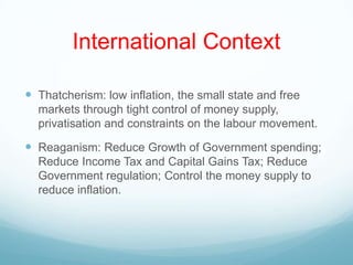 International Context
 Thatcherism: low inflation, the small state and free
markets through tight control of money supply,
privatisation and constraints on the labour movement.
 Reaganism: Reduce Growth of Government spending;
Reduce Income Tax and Capital Gains Tax; Reduce
Government regulation; Control the money supply to
reduce inflation.
 