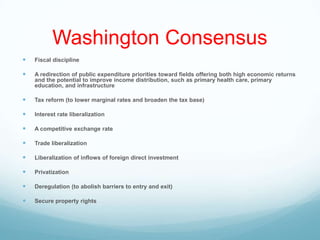 Washington Consensus
 Fiscal discipline
 A redirection of public expenditure priorities toward fields offering both high economic returns
and the potential to improve income distribution, such as primary health care, primary
education, and infrastructure
 Tax reform (to lower marginal rates and broaden the tax base)
 Interest rate liberalization
 A competitive exchange rate
 Trade liberalization
 Liberalization of inflows of foreign direct investment
 Privatization
 Deregulation (to abolish barriers to entry and exit)
 Secure property rights
 