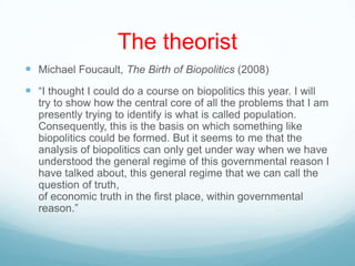 The theorist
 Michael Foucault, The Birth of Biopolitics (2008)
 “I thought I could do a course on biopolitics this year. I will
try to show how the central core of all the problems that I am
presently trying to identify is what is called population.
Consequently, this is the basis on which something like
biopolitics could be formed. But it seems to me that the
analysis of biopolitics can only get under way when we have
understood the general regime of this governmental reason I
have talked about, this general regime that we can call the
question of truth,
of economic truth in the first place, within governmental
reason.”
 