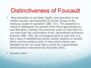 Distinctiveness of Foucault
 „Neo-liberalism is not Adam Smith; neo-liberalism is not
market society; neo-liberalism is not the Gulag on the
insiduous scale of capitalism‟ (BB: 131). This assertion is
meant to distinguish his position from three approaches to
neo-liberalism, namely, the economic point of view that it is
„no more than the reactivation of old, secondhand economic
theories‟ (BB: 130), the sociological point of view that „it is
just a way of establishing strictly market relations in society‟
(ibid), and the political point of view which claims neo-
liberalism to be „no more than a cover for a generalized
administrative intervention by the state‟ (ibid.).
 Cousins Venn
 