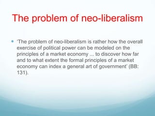 The problem of neo-liberalism
 „The problem of neo-liberalism is rather how the overall
exercise of political power can be modeled on the
principles of a market economy ... to discover how far
and to what extent the formal principles of a market
economy can index a general art of government‟ (BB:
131).
 