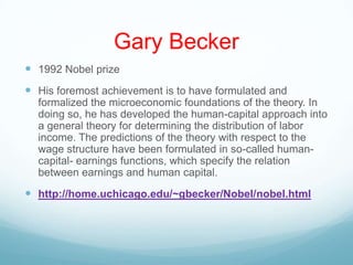 Gary Becker
 1992 Nobel prize
 His foremost achievement is to have formulated and
formalized the microeconomic foundations of the theory. In
doing so, he has developed the human-capital approach into
a general theory for determining the distribution of labor
income. The predictions of the theory with respect to the
wage structure have been formulated in so-called human-
capital- earnings functions, which specify the relation
between earnings and human capital.
 http://home.uchicago.edu/~gbecker/Nobel/nobel.html
 
