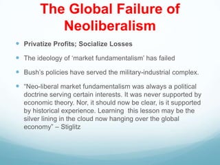 The Global Failure of
Neoliberalism
 Privatize Profits; Socialize Losses
 The ideology of „market fundamentalism‟ has failed
 Bush‟s policies have served the military-industrial complex.
 “Neo-liberal market fundamentalism was always a political
doctrine serving certain interests. It was never supported by
economic theory. Nor, it should now be clear, is it supported
by historical experience. Learning this lesson may be the
silver lining in the cloud now hanging over the global
economy” – Stiglitz
 