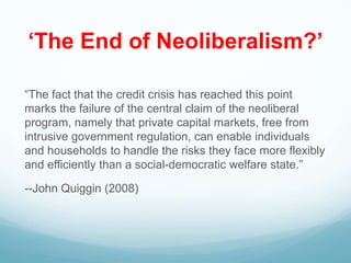 „The End of Neoliberalism?‟
“The fact that the credit crisis has reached this point
marks the failure of the central claim of the neoliberal
program, namely that private capital markets, free from
intrusive government regulation, can enable individuals
and households to handle the risks they face more flexibly
and efficiently than a social-democratic welfare state.”
--John Quiggin (2008)
 