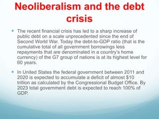 Neoliberalism and the debt
crisis
 The recent financial crisis has led to a sharp increase of
public debt on a scale unprecedented since the end of
Second World War. Today the debt-to-GDP ratio (that is the
cumulative total of all government borrowings less
repayments that are denominated in a country‟s home
currency) of the G7 group of nations is at its highest level for
60 years.
 In United States the federal government between 2011 and
2020 is expected to accumulate a deficit of almost $10
trillion as calculated by the Congressional Budget Office. By
2023 total government debt is expected to reach 100% of
GDP.
 