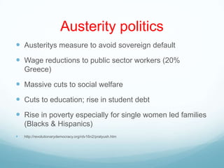 Austerity politics
 Austeritys measure to avoid sovereign default
 Wage reductions to public sector workers (20%
Greece)
 Massive cuts to social welfare
 Cuts to education; rise in student debt
 Rise in poverty especially for single women led families
(Blacks & Hispanics)
 http://revolutionarydemocracy.org/rdv16n2/pratyush.htm
 