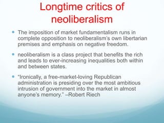 Longtime critics of
neoliberalism
 The imposition of market fundamentalism runs in
complete opposition to neoliberalism‟s own libertarian
premises and emphasis on negative freedom.
 neoliberalism is a class project that benefits the rich
and leads to ever-increasing inequalities both within
and between states.
 “Ironically, a free-market-loving Republican
administration is presiding over the most ambitious
intrusion of government into the market in almost
anyone‟s memory.” –Robert Riech
 