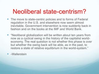 Neoliberal state-centrism?
 The move to state-centric policies and to forms of Federal
regulation in the U.S. and elsewhere now seem almost
inevitable. Government intervention is now suddenly back in
fashion and on the books at the IMF and World Bank.
 “Neoliberal globalization will be written about ten years from
now as a cyclical swing in the history of the capitalist world-
economy. The real question is not whether this phase is over
but whether the swing back will be able, as in the past, to
restore a state of relative equilibrium in the world-system.”
 -Wallerstein
 