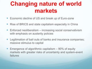 Changing nature of world
markets
 Economic decline of US and break up of Euro-zone
 Rise of BRICS and state capitalism especially in China
 Enforced neoliberalism – increasing social conservativism
with emphasis on austerity policies
 Legitimation of bail outs of banks and insurance companies;
massive stimulus to capital
 Emergence of algorithmic capitalism – 90% of equity
markets with greater risks of uncertainty and system-event
failures
 