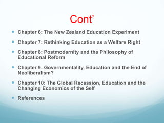 Cont‟
 Chapter 6: The New Zealand Education Experiment
 Chapter 7: Rethinking Education as a Welfare Right
 Chapter 8: Postmodernity and the Philosophy of
Educational Reform
 Chapter 9: Governmentality, Education and the End of
Neoliberalism?
 Chapter 10: The Global Recession, Education and the
Changing Economics of the Self
 References
 