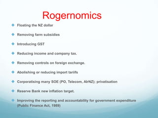 Rogernomics
 Floating the NZ dollar
 Removing farm subsidies
 Introducing GST
 Reducing income and company tax.
 Removing controls on foreign exchange.
 Abolishing or reducing import tariifs
 Corporatising many SOE (PO, Telecom, AIrNZ); privatisation
 Reserve Bank new inflation target.
 Improving the reporting and accountability for government expenditure
(Public Finance Act, 1989)
 
