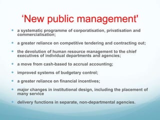 „New public management'
 a systematic programme of corporatisation, privatisation and
commercialisation;
 a greater reliance on competitive tendering and contracting out;
 the devolution of human resource management to the chief
executives of individual departments and agencies;
 a move from cash-based to accrual accounting;
 improved systems of budgetary control;
 a greater reliance on financial incentives;
 major changes in institutional design, including the placement of
many service
 delivery functions in separate, non-departmental agencies.
 