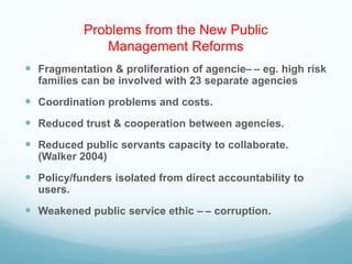 Problems from the New Public
Management Reforms
 Fragmentation & proliferation of agencie– – eg. high risk
families can be involved with 23 separate agencies
 Coordination problems and costs.
 Reduced trust & cooperation between agencies.
 Reduced public servants capacity to collaborate.
(Walker 2004)
 Policy/funders isolated from direct accountability to
users.
 Weakened public service ethic – – corruption.
 