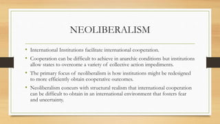 NEOLIBERALISM
• International Institutions facilitate international cooperation.
• Cooperation can be difficult to achieve in anarchic conditions but institutions
allow states to overcome a variety of collective action impediments.
• The primary focus of neoliberalism is how institutions might be redesigned
to more efficiently obtain cooperative outcomes.
• Neoliberalism concurs with structural realism that international cooperation
can be difficult to obtain in an international environment that fosters fear
and uncertainty.
 