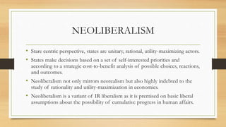 NEOLIBERALISM
• Stare centric perspective, states are unitary, rational, utility-maximizing actors.
• States make decisions based on a set of self-interested priorities and
according to a strategic cost-to-benefit analysis of possible choices, reactions,
and outcomes.
• Neoliberalism not only mirrors neorealism but also highly indebted to the
study of rationality and utility-maximization in economics.
• Neoliberalism is a variant of IR liberalism as it is premised on basic liberal
assumptions about the possibility of cumulative progress in human affairs.
 