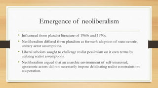 Emergence of neoliberalism
• Influenced from pluralist literature of 1960s and 1970s.
• Neoliberalism differed form pluralism as former’s adoption of state-centric,
unitary actor assumptions.
• Liberal scholars sought to challenge realist pessimism on it own terms by
utilizing realist assumptions.
• Neoliberalism argued that an anarchic environment of self-interested,
egocentric actors did not necessarily impose debilitating realist constraints on
cooperation.
 