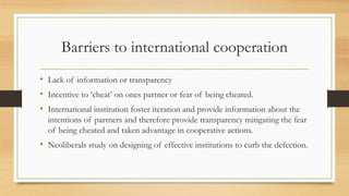 Barriers to international cooperation
• Lack of information or transparency
• Incentive to ‘cheat’ on ones partner or fear of being cheated.
• International institution foster iteration and provide information about the
intentions of partners and therefore provide transparency mitigating the fear
of being cheated and taken advantage in cooperative actions.
• Neoliberals study on designing of effective institutions to curb the defection.
 