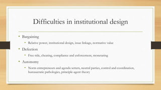 Difficulties in institutional design
• Bargaining
• Relative power, institutional design, issue linkage, normative value
• Defection
• Free ride, cheating, compliance and enforcement, monetaring
• Autonomy
• Norm entrepreneurs and agenda setters, neutral parties, control and coordination,
bureaucratic pathologies, principle-agent theory
 