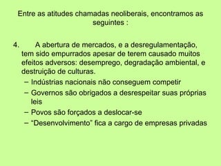 Entre as atitudes chamadas neoliberais, encontramos as seguintes : 4. A abertura de mercados, e a desregulamentação, tem sido empurrados apesar de terem causado muitos efeitos adversos: desemprego, degradação ambiental, e destruição de culturas. Indústrias nacionais não conseguem competir Governos são obrigados a desrespeitar suas próprias leis Povos são forçados a deslocar-se “ Desenvolvimento” fica a cargo de empresas privadas 