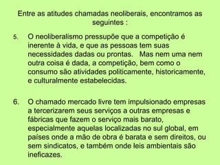 Entre as atitudes chamadas neoliberais, encontramos as seguintes : 5. O neoliberalismo pressupõe que a competição é inerente à vida, e que as pessoas tem suas necessidades dadas ou prontas.  Mas nem uma nem outra coisa é dada, a competição, bem como o consumo são atividades politicamente, historicamente, e culturalmente estabelecidas. 6. O chamado mercado livre tem impulsionado empresas a tercerizarem seus serviços a outras empresas e fábricas que fazem o serviço mais barato, especialmente aquelas localizadas no sul global, em países onde a mão de obra é barata e sem direitos, ou sem sindicatos, e também onde leis ambientais são ineficazes.  