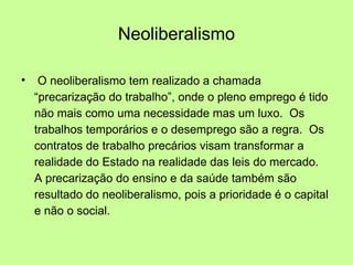 Neoliberalismo O neoliberalismo tem realizado a chamada “precarização do trabalho”, onde o pleno emprego é tido não mais como uma necessidade mas um luxo.  Os trabalhos temporários e o desemprego são a regra.  Os contratos de trabalho precários visam transformar a realidade do Estado na realidade das leis do mercado.  A precarização do ensino e da saúde também são resultado do neoliberalismo, pois a prioridade é o capital e não o social. 