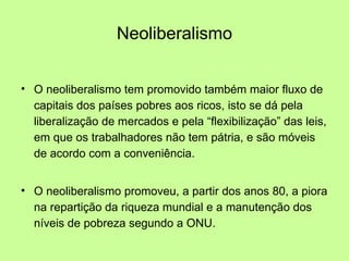 Neoliberalismo O neoliberalismo tem promovido também maior fluxo de capitais dos países pobres aos ricos, isto se dá pela liberalização de mercados e pela “flexibilização” das leis, em que os trabalhadores não tem pátria, e são móveis de acordo com a conveniência. O neoliberalismo promoveu, a partir dos anos 80, a piora na repartição da riqueza mundial e a manutenção dos níveis de pobreza segundo a ONU. 