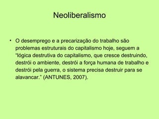 Neoliberalismo O desemprego e a precarização do trabalho são problemas estruturais do capitalismo hoje, seguem a “lógica destrutiva do capitalismo, que cresce destruindo, destrói o ambiente, destrói a força humana de trabalho e destrói pela guerra, o sistema precisa destruir para se alavancar.” (ANTUNES, 2007). 