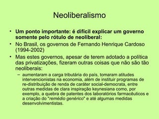 Neoliberalismo Um ponto importante: é difícil explicar um governo somente pelo rótulo de neoliberal: No Brasil, os governos de Fernando Henrique Cardoso (1994-2002) Mas estes governos, apesar de terem adotado a política das privatizações, fizeram outras coisas que não são tão neoliberais: aumentaram a carga tributária do país, tomaram atitudes intervencionistas na economia, além de instituir programas de re-distribuição de renda de caráter social-democrata, entre outras medidas de clara inspiração keynesiana como, por exemplo, a quebra de patentes dos laboratórios farmacêuticos e a criação do " remédio genérico " e até algumas medidas desenvolvimentistas. 
