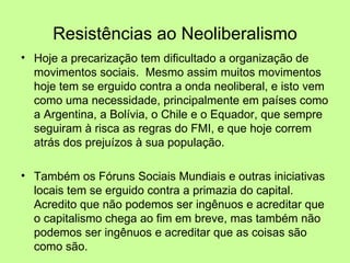 Resistências ao Neoliberalismo Hoje a precarização tem dificultado a organização de movimentos sociais.  Mesmo assim muitos movimentos hoje tem se erguido contra a onda neoliberal, e isto vem como uma necessidade, principalmente em países como a Argentina, a Bolívia, o Chile e o Equador, que sempre seguiram à risca as regras do FMI, e que hoje correm atrás dos prejuízos à sua população.  Também os Fóruns Sociais Mundiais e outras iniciativas locais tem se erguido contra a primazia do capital.  Acredito que não podemos ser ingênuos e acreditar que o capitalismo chega ao fim em breve, mas também não podemos ser ingênuos e acreditar que as coisas são como são. 