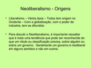 Neoliberalismo - Origens Liberalismo – Vários tipos – Todos tem origem no Ocidente – Com a globalização, com o poder da indústria, tem se difundido Para discutir o Neoliberalismo, é importante ressaltar que é mais uma tendência que pode ser reconhecida do que um rótulo ou classificação precisa, sobre alguém ou sobre um governo.  Geralmente um governo é neoliberal em alguns sentidos e não em outros. 