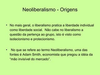 Neoliberalismo - Origens No mais geral, o liberalismo pratica a liberdade individual como liberdade social.  Não cabe no liberalismo a questão da pertença ao grupo, isto é visto como isolacionismo e protecionismo. No que se refere ao termo Neoliberalismo, uma das fontes é Adam Smith, economista que pregou a idéia da “mão invisível do mercado”. 