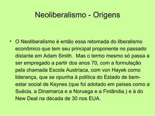 Neoliberalismo - Origens O Neoliberalismo é então essa retomada do liberalismo econômico que tem seu principal proponente no passado distante em Adam Smith.  Mas o termo mesmo só passa a ser empregado a partir dos anos 70, com a formulação pela chamada Escola Austríaca, com von Hayek como liderança, que se opunha à política do Estado de bem-estar social de Keynes (que foi adotado em países como a  Suécia, a Dinamarca e a Noruega e a Finlândia.) e à do New Deal na década de 30 nos EUA. 