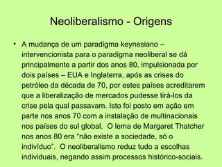 Neoliberalismo - Origens A mudança de um paradigma keynesiano – intervencionista para o paradigma neoliberal se dá principalmente a partir dos anos 80, impulsionada por dois países – EUA e Inglaterra, após as crises do petróleo da década de 70, por estes países acreditarem que a liberalização de mercados pudesse tirá-los da crise pela qual passavam. Isto foi posto em ação em parte nos anos 70 com a instalação de multinacionais nos países do sul global.  O lema de Margaret Thatcher nos anos 80 era “não existe a sociedade, só o indivíduo”.  O neoliberalismo reduz tudo a escolhas individuais, negando assim processos histórico-sociais. 