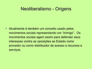 Neoliberalismo - Origens Atualmente é também um conceito usado pelos movimentos sociais representando um “inimigo”.  Os movimentos sociais agem assim para defender seus interesses contra as oposições ao Estado como provedor ou como distribuidor de acesso a recursos e serviços. 