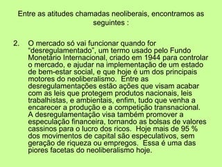 Entre as atitudes chamadas neoliberais, encontramos as seguintes : 2.  O mercado só vai funcionar quando for “desregulamentado”, um termo usado pelo Fundo Monetário Internacional, criado em 1944 para controlar o mercado, e ajudar na implementação de um estado de bem-estar social, e que hoje é um dos principais motores do neoliberalismo.  Entre as desregulamentações estão ações que visam acabar com as leis que protegem produtos nacionais, leis trabalhistas, e ambientais, enfim, tudo que venha a encarecer a produção e a competição transnacional.  A desregulamentação visa também promover a especulação financeira, tornando as bolsas de valores cassinos para o lucro dos ricos.  Hoje mais de 95 % dos movimentos de capital são especulativos, sem geração de riqueza ou empregos.  Essa é uma das piores facetas do neoliberalismo hoje. 