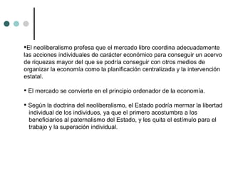 El neoliberalismo profesa que el mercado libre coordina adecuadamente las acciones individuales de carácter económico para conseguir un acervo de riquezas mayor del que se podría conseguir con otros medios de organizar la economía como la planificación centralizada y la intervención estatal. El mercado se convierte en el principio ordenador de la economía.  Según la doctrina del neoliberalismo, el Estado podría mermar la libertad individual de los individuos, ya que el primero acostumbra a los beneficiarios al paternalismo del Estado, y les quita el estímulo para el trabajo y la superación individual.  