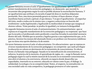 Un primer fantasma recorre el aula: el igualitarismo. Un igualitarismo -que se expresa en el
  primer mandamiento de la corrección pedagógica: no destacarás- que esconde la
  recurrente idea progresista según la cual es posible alcanzar la reconciliación humana. Y
  un igualitarismo que atribuye a la escuela el papel de deus ex machina delparaíso
  prometido. Pero, esta tierra prometida genera su víctima: el buen alumno, el que
  manifiesta buena actitud y aptitud, el que destaca. Y es que el igualitarismo -al sospechar
  del éxito, medir a todos con la misma vara, y negarse a seleccionar en función del
  rendimiento- acaba legitimando y legalizando la mediocridad al tiempo que margina al
  alumno valioso. Triste paradoja: se predica la igualdad y se instaura la desigualdad.
Un segundo fantasma recorre el aula: el antiautoritarismo. Un antiautoritarismo -que se
  expresa en el segundo mandamiento de la corrección pedagógica: no respetarás- que hace
  que la escuela y el profesorado estén perdiendo a marchas forzadas la autoridad necesaria
  dentro del aula. Pérdida que se acentúa y legaliza gracias a una reglamentación que, en la
  práctica, favorece los excesos del alumnado frente a un profesor con frecuencia indefenso
  que no tiene otra opción distinta a la de resistir.
Un tercer fantasma recorre el aula: el educacionismo. Un educacionismo -que se expresa en
  el tercer mandamiento de la corrección pedagógica: no competirás- que suele privilegiar
  la educación en valores en detrimento de la transmisión de conocimientos. En efecto,
  frente a la llamada vieja pedagogía -basada en la intensificación de conocimientos, el
  esfuerzo, la práctica de la memoria, el aprendizaje de reglas, etc.-, surge la llamada nueva
  pedagogía según la cual la misión esencial de la escuela no es transmitir conocimientos,
  sino abrir el alumno a la convivencia, ofrecerle un espacio donde desarrollar sus
  capacidades, insertarlo en su entorno, educarlo en valores como la paz, el diálogo, la
  solidaridad, la ecología o la no competitividad. Noten, al respecto, la contradicción: en
  una sociedad cada vez más competitiva, la pedagogía promueve el valor opuesto.
 