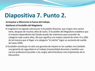 Diapositiva 7. Punto 2.
Jerarquizar y diferenciar la fuerza del trabajo.
Adulteran el Escalafón del Magisterio
El magisterio ha logrado estructurar el Escalafón Docente, que ningún otro sector
    tiene, después de muchos años de lucha. El Escalafón del Magisterio establece que
    el maestro dependiente del Estado puede dar exámenes para ascender de
    categoría cada cuatro años, ﻿ que significa una mejora salarial de entre 15 y 20%,
                                   lo
    de tal manera que al llegar a la categoría “al mérito” logre un aumento de sueldo
    de hasta 150%.
El Escalafón constituye no sólo una garantía de mejora en los sueldos sino también
    una garantía de seguridad en el trabajo (inamovilidad docente) y también una
    carrera profesional (acceder a los cargos administrativos más importantes de la
    Educación).
 